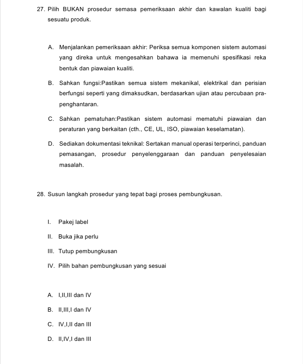 Pilih BUKAN prosedur semasa pemeriksaan akhir dan kawalan kualiti bagi
sesuatu produk.
A. Menjalankan pemeriksaan akhir: Periksa semua komponen sistem automasi
yang direka untuk mengesahkan bahawa ia memenuhi spesifikasi reka 
bentuk dan piawaian kualiti.
B. Sahkan fungsi:Pastikan semua sistem mekanikal, elektrikal dan perisian
berfungsi seperti yang dimaksudkan, berdasarkan ujian atau percubaan pra-
penghantaran.
C. Sahkan pematuhan:Pastikan sistem automasi mematuhi piawaian dan
peraturan yang berkaitan (cth., CE, UL, ISO, piawaian keselamatan).
D. Sediakan dokumentasi teknikal: Sertakan manual operasi terperinci, panduan
pemasangan, prosedur penyelenggaraan dan panduan penyelesaian
masalah.
28. Susun langkah prosedur yang tepat bagi proses pembungkusan.
I. Pakej label
II. Buka jika perlu
III. Tutup pembungkusan
IV. Pilih bahan pembungkusan yang sesuai
A. I,II,III dan IV
B. II,III,I dan IV
C. IV,I,II dan III
D. II,IV,I dan III