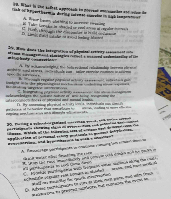 What is the safest approach to prevent overexertion and reduce the
risk of hyperthermia during intense exercise in high temperatures?
A. Wear heavy clothing to increase sweating
B. Take breaks in shaded or cool areas at regular intervals
C. Push through the discomfort to build endurance
D. Limit fluid intake to avoid feeling bloated
29. How does the integration of physical activity assessment into
stress management strategies reflect a nuanced understanding of the
mind-body connection?
A. By acknowledging the bidirectional relationship between physical
activity and stress, individuals can tailor exercise routines to address
specific stressors.
B. Through regular physical activity assessment, individuals gain
insight into the physiological mechanisms underlying stress responses.
facilitating targeted interventions.
C. Integrating physical activity assessment into stress management
acknowledges the holistic nature of well-being, recognizing the
interconnectedness of physical and mental health.
D. By assessing physical activity levels, individuals can identify
patterns of behavior that contribute to stress, leading to more effective
coping mechanisms and lifestyle adjustments.
30. During a school-organized marathon event, you notice several
participants showing signs of overexertion and potential heat-related
illness. Which of the following sets of actions best demonstrates the
application of personal safety protocols to prevent dehydration,
overexertion, and hyperthermia in such a situation?
A. Encourage participants to continue running but remind them to
drink water after finishing the race 
B. Stop the race immediately and provide cold drinks and ice packs to
all participants to cool them down
C. Provide participants with frequent water stations along the route,
schedule regular rest breaks in shaded areas, and have medical
staff on standby for quick intervention
D. Advise participants to run at their own pace, and offer them
sunscreen to prevent sunburn but continue the event as
