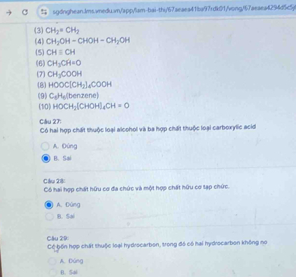 (3) CH_2=CH_2
(4) CH_2OH-CHOH-CH_2OH
(5) CHequiv CH
(6) CH_3CH=O
(7) CH_3COOH
(8) HOOC[CH_2]_4COOH
(9) C_6H_6(benzene)
(10) HOCH_2[CHOH]_4CH=O
Câu 27:
Có hai hợp chất thuộc loại alcohol và ba hợp chất thuộc loại carboxylic acid
A. Đúng
B. Sai
Câu 28:
Có hai hợp chất hữu cơ đa chức và một hợp chất hữu cơ tạp chức.
A. Đúng
B. Sai
Câu 29:
Có bốn hợp chất thuộc loại hydrocarbon, trong đó có hai hydrocarbon không no
A. Đúng
B. Sai