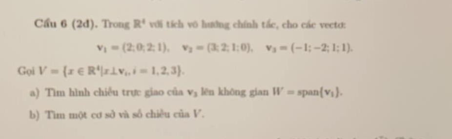 Cầu 6(2d). Trong R^4 với tích vô hướng chính tắc, cho các vecto:
v_1=(2;0;2;1), v_2=(3;2;1;0), v_3=(-1;-2;1;1). 
Gọi V= x∈ R^4|x⊥ v_i,i=1,2,3. 
a) Tìm hình chiếu trực giao của v_3 lēn khōng gian W= span  v_1. 
b) Tìm một cơ sở và số chiều của V.