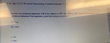 Exit slip G.CO.9Formal Reasoning Counterexample 1.③ 

Consider the conditional statement: If Af is the midpoint of overline AB
onditional statement if the hypothesis p and the conclusion qare tre , then overline AM. overline MB. What is the truth salue of
A ) True
a  False
Tiue
Falue