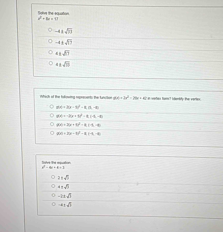 Solve the equation.
x^2+8x=17
-4± sqrt(33)
-4± sqrt(17)
4± sqrt(17)
4± sqrt(33)
Which of the following represents the function g(x)=2x^2-20x+42 in vertex form? Identify the vertex.
g(x)=2(x-5)^2-8; (5,-8)
g(x)=-2(x+5)^2-8; (-5,-8)
g(x)=2(x+5)^2-8; (-5,-8)
g(x)=2(x-5)^2-8; (-5,-8)
Solve the equation.
x^2-4x+4=3
2± sqrt(3)
4± sqrt(3)
-2± sqrt(3)
-4± sqrt(3)