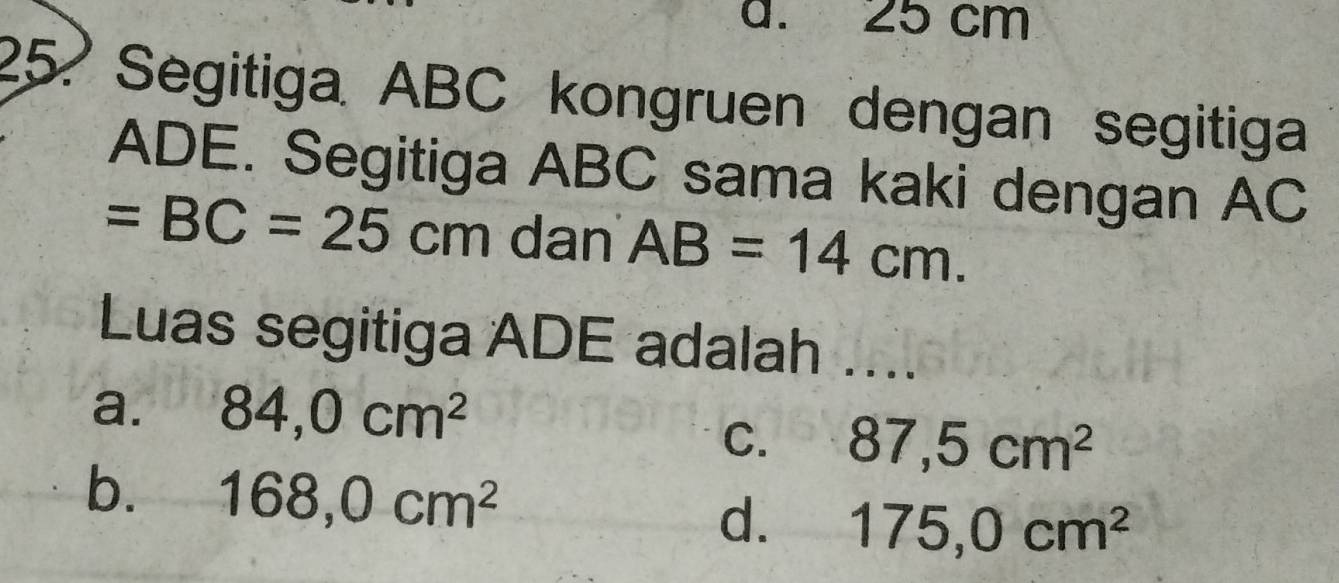 25 cm
25? Segitiga ABC kongruen dengan segitiga
ADE. Segitiga ABC sama kaki dengan AC
=BC=25cm dan AB=14cm. 
Luas segitiga ADE adalah ....
a. 84, 0cm^2
C. 87, 5cm^2
b. 168, 0cm^2 d. 175,0cm^2