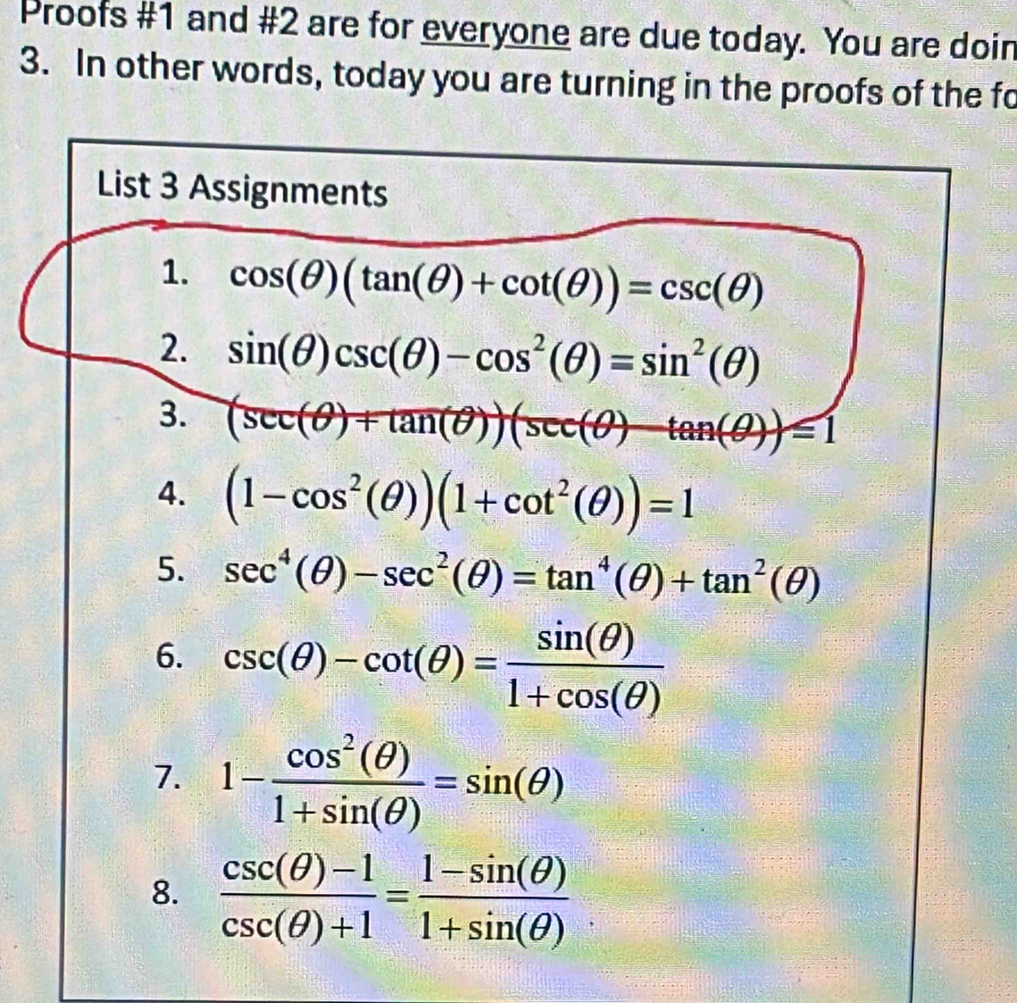 Proofs #1 and #2 are for everyone are due today. You are doir 
3. In other words, today you are turning in the proofs of the fo 
List 3 Assignments 
1. cos (θ )(tan (θ )+cot (θ ))=csc (θ )
2. sin (θ )csc (θ )-cos^2(θ )=sin^2(θ )
3. (sec (θ )+tan (θ ))(sec (θ )-tan (θ ))=1
4. (1-cos^2(θ ))(1+cot^2(θ ))=1
5. sec^4(θ )-sec^2(θ )=tan^4(θ )+tan^2(θ )
6. csc (θ )-cot (θ )= sin (θ )/1+cos (θ ) 
7. 1- cos^2(θ )/1+sin (θ ) =sin (θ )
8.  (csc (θ )-1)/csc (θ )+1 = (1-sin (θ ))/1+sin (θ ) 