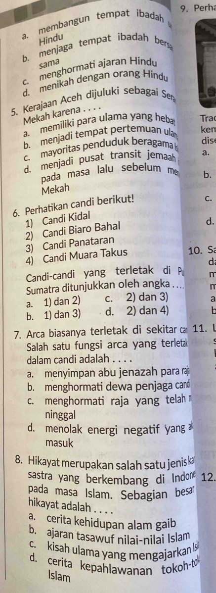 Perha
a. membangun tempat ibadah
Hindu
b. menjaga tempat ibadah bers
sama
c. menghormati ajaran Hindu
d. menikah dengan orang Hindu
5. Kerajaan Aceh dijuluki sebagai Sen
Mekah karena . . . .
a. memiliki para ulama yang heba Tra
b. menjadi tempat pertemuan ula ken
c. mayoritas penduduk beragama 
dis
d. menjadi pusat transit jemaah a.
pada masa lalu sebelum me
b.
Mekah
6. Perhatikan candi berikut!
1) Candi Kidal C.
2) Candi Biaro Bahal
d.
3) Candi Panataran
4) Candi Muara Takus 10. S
d
Candi-candi yang terletak di P m
Sumatra ditunjukkan oleh angka .... n
a. 1) dan 2) c. 2) dan 3) a
b. 1) dan 3) d. 2) dan 4) b
7. Arca biasanya terletak di sekitar 11. L
Salah satu fungsi arca yang terleta
dalam candi adalah . . . .
a. menyimpan abu jenazah para r
b. menghormati dewa penjaga cand
c. menghormati raja yang telah
ninggal
d. menolak energi negatif yang 
masuk
8. Hikayat merupakan salah satu jenis k
sastra yang berkembang di Indone 12.
pada masa Islam. Sebagian besar
hikayat adalah . . . .
a. cerita kehidupan alam gaib
b. ajaran tasawuf nilai-nilai Islam
c. kisah ulama yang mengajarkan Is
d. cerita kepahlawanan tokoh-to
Islam