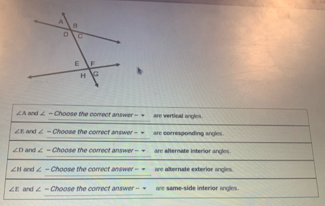 ∠ A and ∠ -- Choose the correct answer -- = are vertical angles.
∠ E and ∠ - Choose the correct answer -- are corresponding angles.
∠ D and ∠ - Choose the correc tanswer are alternate interior angles.
∠ H and ∠ - Choose the correc tanswer- are alternate exterior angles.
∠ E and ∠ - Choose the correct answer -- - are same-side interior angles.