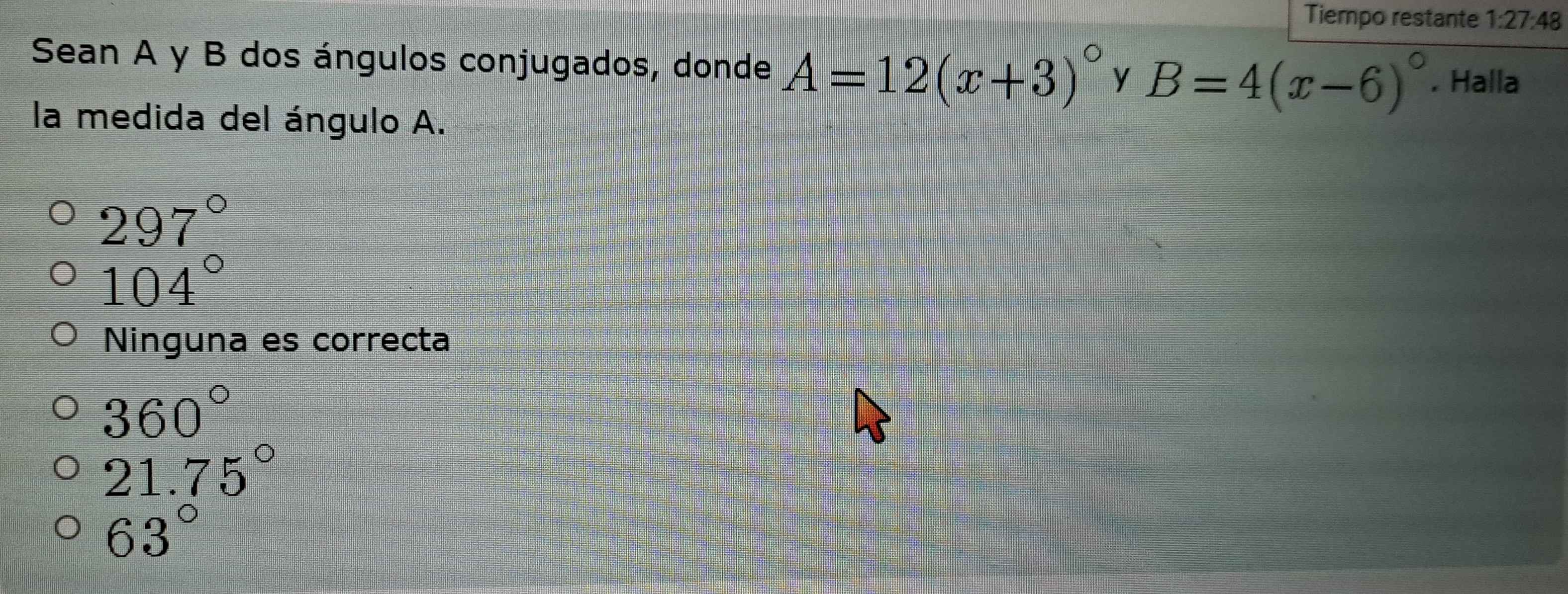 Tiempo restante 1:27:48 
Sean A y B dos ángulos conjugados, donde A=12(x+3)^circ  y B=4(x-6)^circ . Halla
la medida del ángulo A.
297°
104°
Ninguna es correcta
360°
21.75°
63°