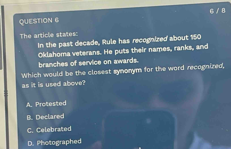 6 / 8
QUESTION 6
The article states:
In the past decade, Rule has recognized about 150
Oklahoma veterans. He puts their names, ranks, and
branches of service on awards.
Which would be the closest synonym for the word recognized,
as it is used above?
A. Protested
B. Declared
C. Celebrated
D. Photographed