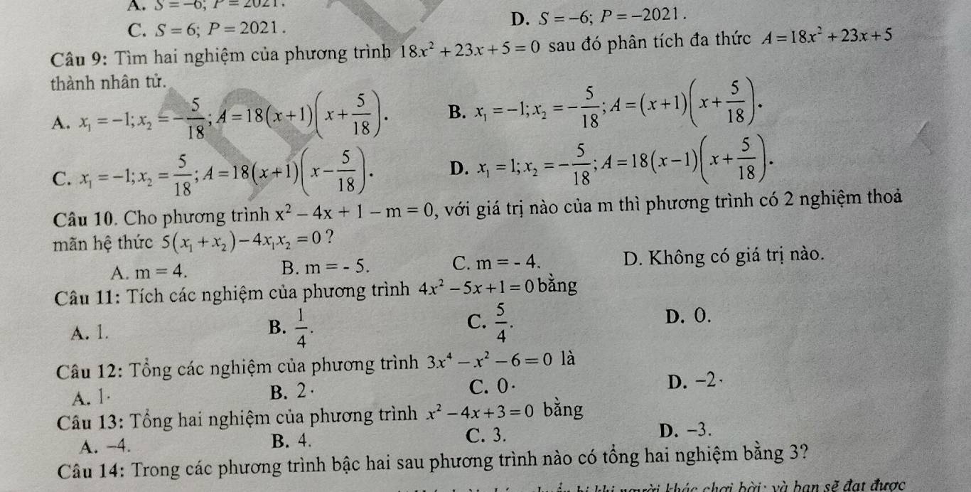 A. S=-6;P=2021.
D. S=-6;P=-2021.
C. S=6;P=2021.
Câu 9: Tìm hai nghiệm của phương trình 18x^2+23x+5=0 sau đó phân tích đa thức A=18x^2+23x+5
thành nhân tử.
A. x_1=-1;x_2=- 5/18 ;A=18(x+1)(x+ 5/18 ). B. x_1=-1;x_2=- 5/18 ;A=(x+1)(x+ 5/18 ).
C. x_1=-1;x_2= 5/18 ;A=18(x+1)(x- 5/18 ). D. x_1=1;x_2=- 5/18 ;A=18(x-1)(x+ 5/18 ).
Câu 10. Cho phương trình x^2-4x+1-m=0 , với giá trị nào của m thì phương trình có 2 nghiệm thoả
mãn hệ thức 5(x_1+x_2)-4x_1x_2=0 ?
A. m=4. B. m=-5. C. m=-4. D. Không có giá trị nào.
Câu 11: Tích các nghiệm của phương trình 4x^2-5x+1=0 bàng
B.
A. 1.  1/4 .
C.  5/4 .
D. O.
Câu 12: Tổng các nghiệm của phương trình 3x^4-x^2-6=0 là
A. 1 B. 2 · C.0· D. -2·
Câu 13: Tổng hai nghiệm của phương trình x^2-4x+3=0 bằng
A. -4. B. 4. C. 3. D. -3.
Câu 14: Trong các phương trình bậc hai sau phương trình nào có tổng hai nghiệm bằng 3?
gười khác chơi bời: và ban sẽ đạt được