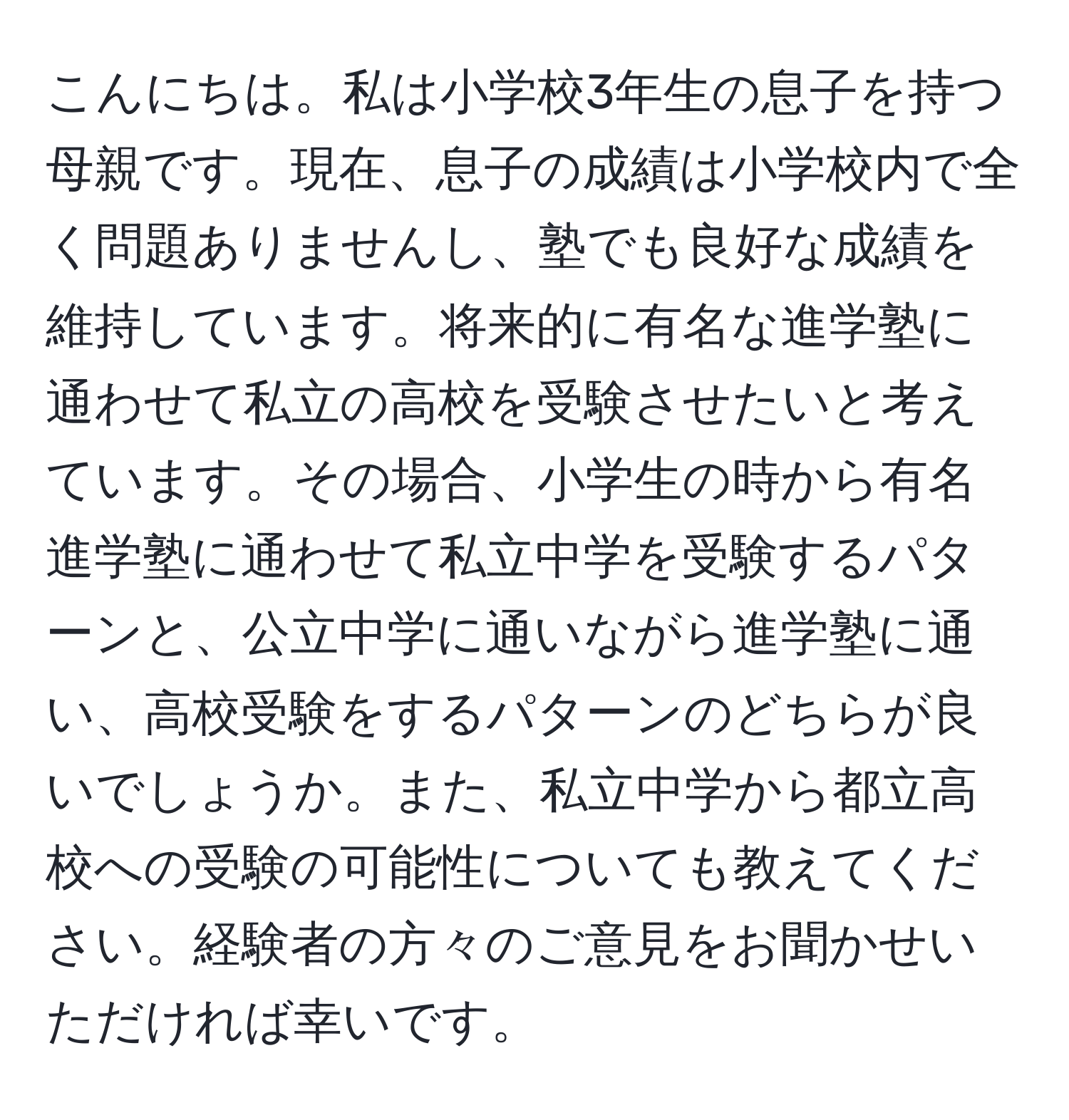 こんにちは。私は小学校3年生の息子を持つ母親です。現在、息子の成績は小学校内で全く問題ありませんし、塾でも良好な成績を維持しています。将来的に有名な進学塾に通わせて私立の高校を受験させたいと考えています。その場合、小学生の時から有名進学塾に通わせて私立中学を受験するパターンと、公立中学に通いながら進学塾に通い、高校受験をするパターンのどちらが良いでしょうか。また、私立中学から都立高校への受験の可能性についても教えてください。経験者の方々のご意見をお聞かせいただければ幸いです。