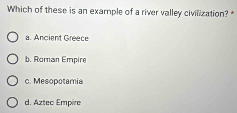 Which of these is an example of a river valley civilization? *
a. Ancient Greece
b. Roman Empire
c. Mesopotamia
d. Aztec Empire