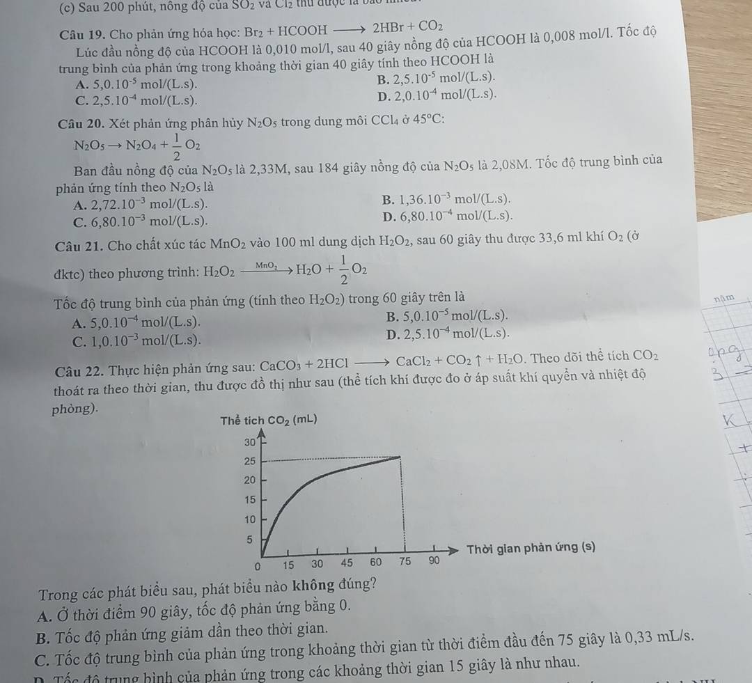 Sau 200 phút, nông độ của SO_2 vaCl_2 thu được là bào  1
Câu 19. Cho phản ứng hóa học: Br_2+HCOOHto 2HBr+CO_2
Lúc đầu nồng độ của HCOOH là 0,010 mol/l, sau 40 giây nồng độ của HCOOH là 0,008 mol/l. Tốc độ
trung bình của phản ứng trong khoảng thời gian 40 giây tính theo HCOOH là
A. 5,0.10^(-5) m ol/(L.S).
B. 2,5.10^(-5) mo 1/(L.S).
C. 2,5.10^(-4) mo 1/(L.s).
D. 2,0.10^(-4) m ol/(L.S).
Câu 20. Xét phản ứng phân hủy N_2O_5 trong dung môi CCl_4 Ở 45°C:
N_2O_5to N_2O_4+ 1/2 O_2
Ban đầu nồng độ của N_2O_5 là 2,33M, sau 184 giây nồng độ của N_2O_5 là 2,08M. Tốc độ trung bình của
phản ứng tính theo N_2O_5la
A. 2,72.10^(-3) m ol/(L.S).
B. 1,36.10^(-3)r mol/(L.S).
C. 6,80.10^(-3) mo 1/(L.S).
D. 6,80.10^(-4)mol/(L.s).
Câu 21. Cho chất xúc tác MnO_2 vào 100 ml dung dịch H_2O_2 , sau 60 giây thu được 33,6 ml khí O_2(dot sigma 
đktc) theo phương trình: H_2O_2xrightarrow MnO_2H_2O+ 1/2 O_2
Tốc độ trung bình của phản ứng (tính theo H_2O_2) trong 60 giây trên là
nậm
A. 5,0.10^(-4) mo 1/(L.S).
B. 5,0.10^(-5)mol/(L.s).
C. 1,0.10^(-3)mol/(L.s).
D. 2,5.10^(-4)mol/(L.s).
Câu 22. Thực hiện phản ứng sau: CaCO_3+2HClto CaCl_2+CO_2uparrow +H_2O. Theo dõi thể tích CO_2
thoát ra theo thời gian, thu được đồ thị như sau (thể tích khí được đo ở áp suất khí quyền và nhiệt độ
phòng).
Thời gian phản ứng (s)
Trong các phát biểu sau, phát biểu nào không đúng?
A. Ở thời điểm 90 giây, tốc độ phản ứng bằng 0.
B. Tốc độ phản ứng giảm dần theo thời gian.
C. Tốc độ trung bình của phản ứng trong khoảng thời gian từ thời điểm đầu đến 75 giây là 0,33 mL/s.
D. Tốc đô trung hình của phản ứng trong các khoảng thời gian 15 giây là như nhau.