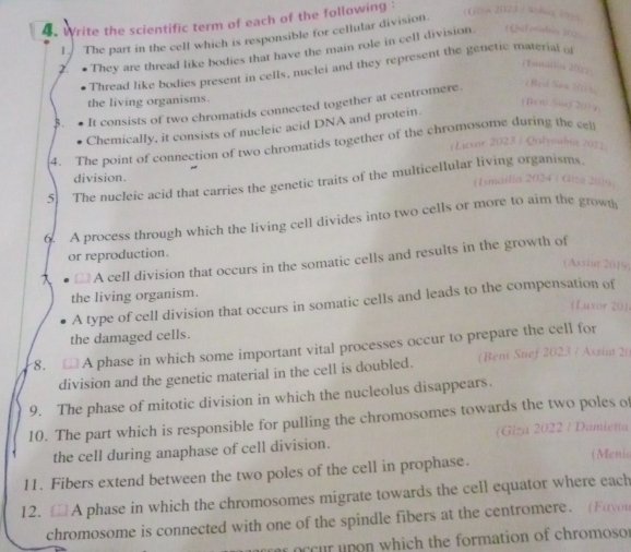 Write the scientific term of each of the following : 
1. The part in the cell which is responsible for cellular division. ( 
2. ● They are thread like bodies that have the main role in cell division ( Qnct unial 
Tonta' 
Thread like bodies present in cells, nuclei and they represent the genetic material o 
the living organisms. 
3. It consists of two chromatids connected together at centromere. 
Chemically, it consists of nucleic acid DNA and protein 
4. The point of connection of two chromatids together of the chromosome during the cl 
( Lexar 2023 / Qalveubia205 
5 The nucleic acid that carries the genetic traits of the multicellular living organisms 
division. (Ismailia 2024 / Giza 2019. 
6. A process through which the living cell divides into two cells or more to aim the grown 
or reproduction. 
€ A cell division that occurs in the somatic cells and results in the growth of 
(Assiut 2019) 
the living organism. 
A type of cell division that occurs in somatic cells and leads to the compensation of 
(Luxor 20] 
the damaged cells. 
8. A phase in which some important vital processes occur to prepare the cell for 
division and the genetic material in the cell is doubled. ( Beni Suef 2023 / Assin 20 
9. The phase of mitotic division in which the nucleolus disappears. 
10. The part which is responsible for pulling the chromosomes towards the two poles of 
the cell during anaphase of cell division. Giza 2022 / Damietta 
11. Fibers extend between the two poles of the cell in prophase. 
(Menio 
12. A phase in which the chromosomes migrate towards the cell equator where each 
chromosome is connected with one of the spindle fibers at the centromere. (Fayou 
r occur upon which the formation of chromoso