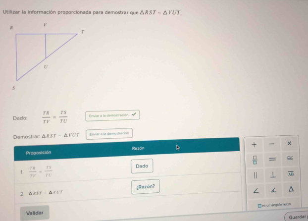 Utilizar la información proporcionada para demostrar que △ RSTsim △ VUT. 
Dado:  TR/TV = TS/TU  Enviar a la demostración 
Demostrar: △ RSTsim △ VUT Enviar a la demostración 
+ × 
Proposición Razón 
□ ≌ 
1  TR/TV = TS/TU  Dado = 
⊥ overline AB
¿Razón? 
2 △ RST-△ PUT
□es un ángulo recto 
Validar 
Guardar