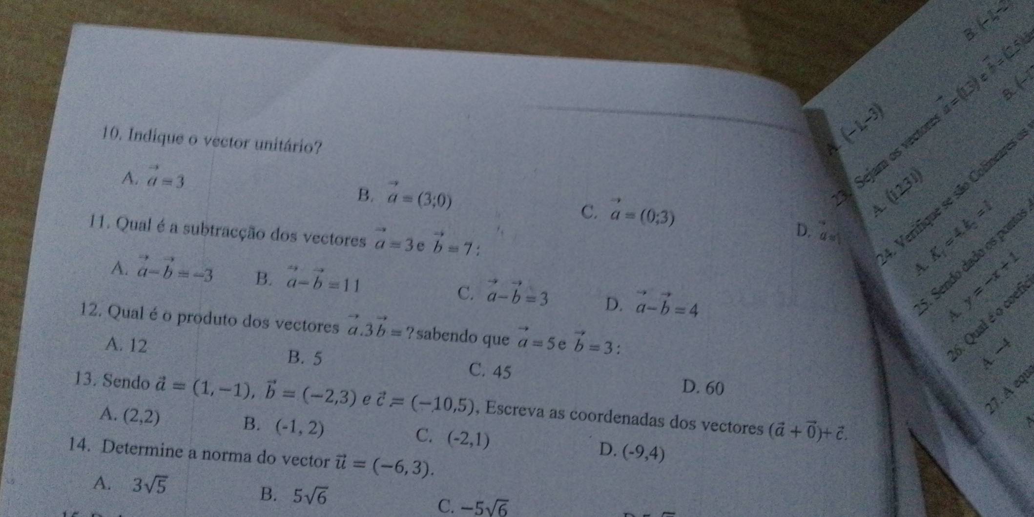 overline A=(2.5
3 V
(-1,-3)
3. Sejam os vector vector a=(13)
10. Indique o vector unitário? (12,31)
A. vector a=3 A.
B. vector a=(3;0)
Verifique se são Colineares
A. K_1=4.=1
C. vector a=(0;3) D. a
11. Qual é a subtracção dos vectores vector a=3 e vector b=7.
. Sendo dado os pon
A. |N=∈t _1^(2
A. vector a)-vector b=-3 B. vector a-vector b=11 vector a-vector b=3 D. vector a-vector b=4
C.
A.
12. Qual é o produto dos vectores vector a.3vector b=? s abendo que vector a=5 e vector b=3.
A. 12
Qual é o coef
−
B. 5 C. 45
D. 60
17. A equ
13. Sendo vector a=(1,-1), vector b=(-2,3) e vector c=(-10,5) , Escreva as coordenadas dos vectores (vector a+vector 0)+vector c.
A. (2,2)
B. (-1,2)
C. (-2,1)
14. Determine a norma do vector vector u=(-6,3).
D. (-9,4)
A. 3sqrt(5)
B. 5sqrt(6)
C. -5sqrt(6)