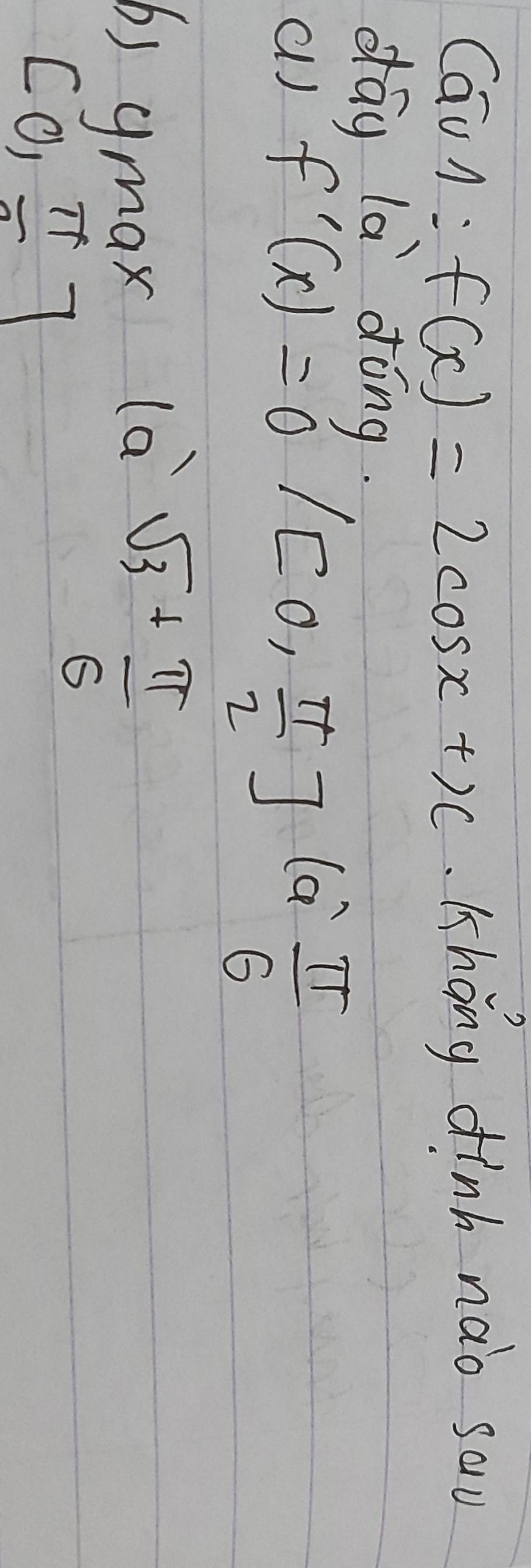 CauA: f(x)=2cos x+x Khong dinh nào sau
dág là dōng.
al) f'(x)=0 /[0, π /2 ](a^(wedge) π /6 
b) ymax
l_sqrt(3)+ π /6 
[0,π ]