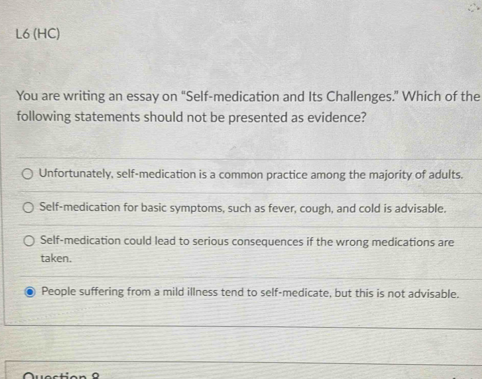 L6 (HC)
You are writing an essay on “Self-medication and Its Challenges.” Which of the
following statements should not be presented as evidence?
Unfortunately, self-medication is a common practice among the majority of adults.
Self-medication for basic symptoms, such as fever, cough, and cold is advisable.
Self-medication could lead to serious consequences if the wrong medications are
taken.
People suffering from a mild illness tend to self-medicate, but this is not advisable.