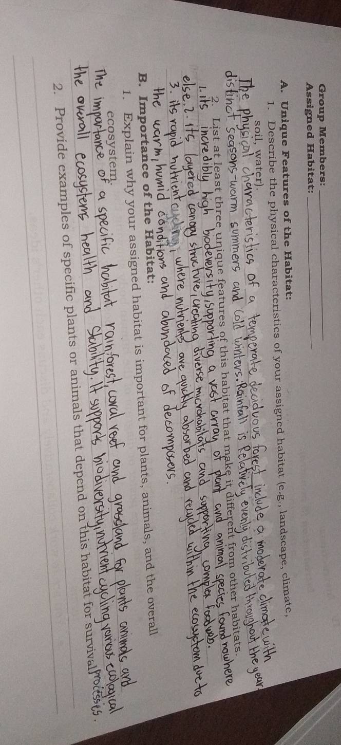 Group Members:_ 
Assigned Habitat:_ 
A. Unique Features of the Habitat: 
1. Describe the physical characteristics of your assigned habitat (e.g., landscape, climate, 
soil, water). 
s-war 
List at least three unique features of this habitat that make it diff erer from other habitats. 
wits 
B. Importance of the Habitat: 
1. Explain why your assigned habitat is important for plants, animals, and the overall 
ecosystem. 
2. Provide examples of specific plants or animals that depend on this habitat for survi