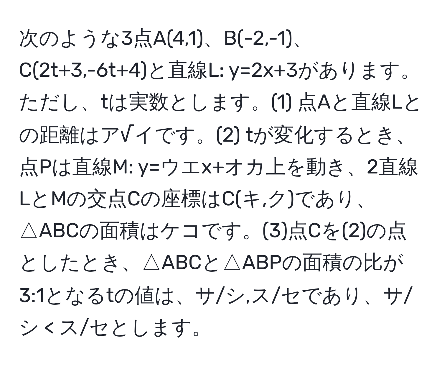 次のような3点A(4,1)、B(-2,-1)、C(2t+3,-6t+4)と直線L: y=2x+3があります。ただし、tは実数とします。(1) 点Aと直線Lとの距離はア√イです。(2) tが変化するとき、点Pは直線M: y=ウエx+オカ上を動き、2直線LとMの交点Cの座標はC(キ,ク)であり、△ABCの面積はケコです。(3)点Cを(2)の点としたとき、△ABCと△ABPの面積の比が3:1となるtの値は、サ/シ,ス/セであり、サ/シ < ス/セとします。