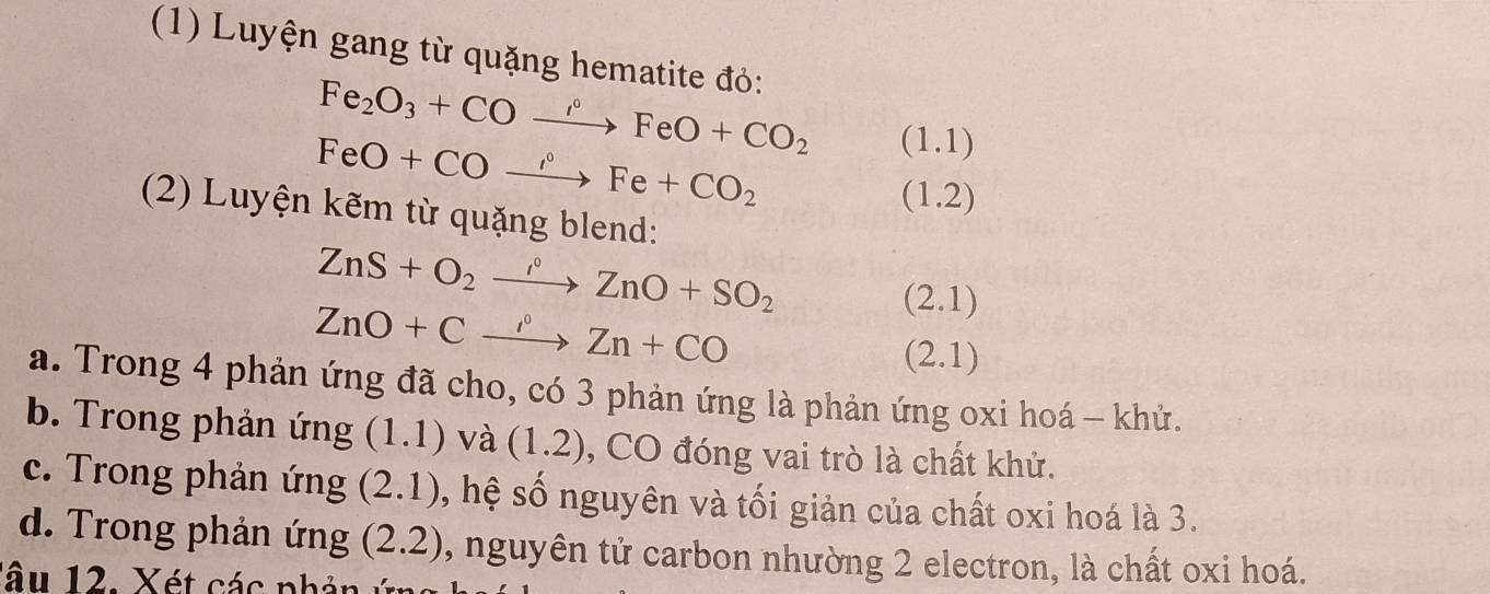 (1) Luyện gang từ quặng hematite đỏ:
Fe_2O_3+COto FeO+CO_2 □  (1.1)
FeO+COxrightarrow O°Fe+CO_2 x=□  (1.2)
(2) Luyện kẽm từ quặng blend: 
ZnS+O_2to Zn°ZnO+SO_2
ZnO+Cxrightarrow oZn+CO
(2.1)
(2.1)
a. Trong 4 phản ứng đã cho, có 3 phản ứng là phản ứng oxi hoá - khử. 
b. Trong phản ứng (1.1) và (1.2) , CO đóng vai trò là chất khử. 
c. Trong phản ứng (2.1) , hệ số nguyên và tối giản của chất oxi hoá là 3. 
d. Trong phản ứng (2.2) , nguyên tử carbon nhường 2 electron, là chất oxi hoá. 
lâu 12. Xét các phản ý