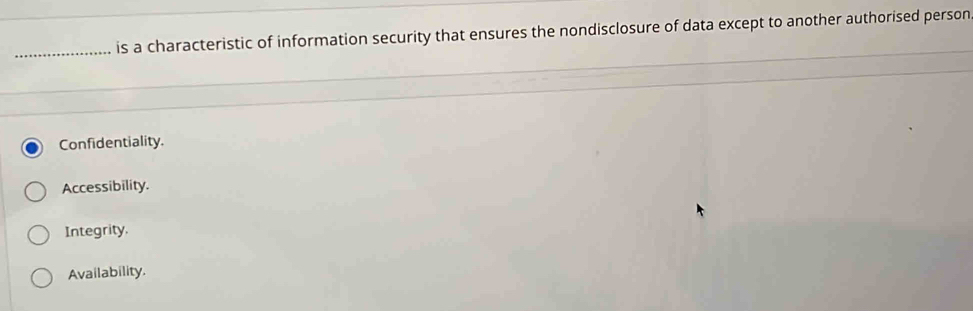 is a characteristic of information security that ensures the nondisclosure of data except to another authorised person
Confidentiality.
Accessibility.
Integrity.
Availability.