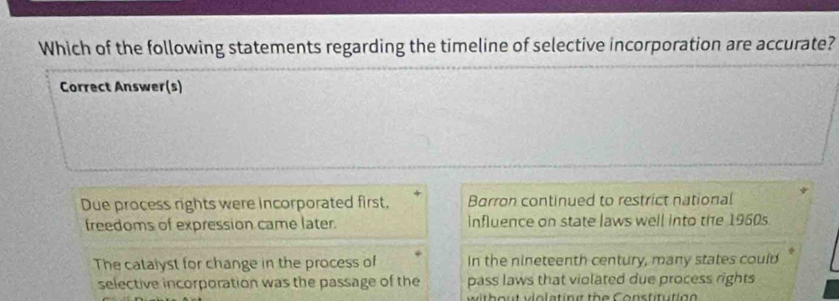 Which of the following statements regarding the timeline of selective incorporation are accurate?
Correct Answer(s)
Due process rights were incorporated first, Barron continued to restrict national
freedoms of expression came later. influence on state laws well into the 1960s.
The catalyst for change in the process of In the nineteenth century, many states could*
selective incorporation was the passage of the pass laws that violated due process rights
w ith out vlolating the Constitutio g