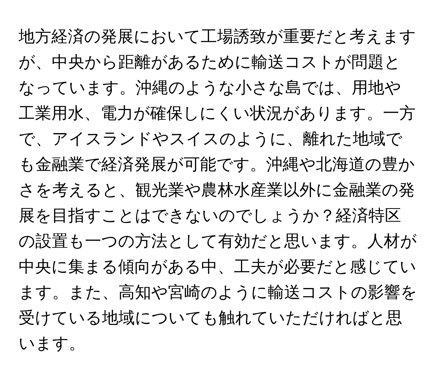 地方経済の発展において工場誘致が重要だと考えますが、中央から距離があるために輸送コストが問題となっています。沖縄のような小さな島では、用地や工業用水、電力が確保しにくい状況があります。一方で、アイスランドやスイスのように、離れた地域でも金融業で経済発展が可能です。沖縄や北海道の豊かさを考えると、観光業や農林水産業以外に金融業の発展を目指すことはできないのでしょうか？経済特区の設置も一つの方法として有効だと思います。人材が中央に集まる傾向がある中、工夫が必要だと感じています。また、高知や宮崎のように輸送コストの影響を受けている地域についても触れていただければと思います。