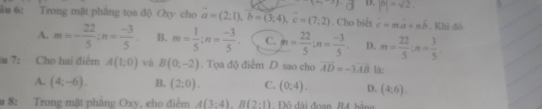 D. |b|=sqrt(2). 
ầu 6: Trong mặt phăng tọa độ Oxy cho vector a=(2;1), vector b=(3;4), vector c=(7;2). Cho biết vector c=mvector a+nvector b. Khì đô
A. m=- 22/5 ; n= (-3)/5 . B. m= 1/5 ; n= (-3)/5 . C. n= 22/5 ; n= (-3)/5 . D. m= 22/5 ; n= 3/5 . 
iu 7: Cho hai điểm A(1;0) và B(0;-2). Tọa độ điểm D sao cho vector AD=-3vector AB là:
A. (4;-6). B. (2;0). C. (0;4).
D. (4:6). 
u 8: Trong mặt phẳng Oxy, cho điểm A(3:4). B(2:1) Đô đài đoan B4 bằng