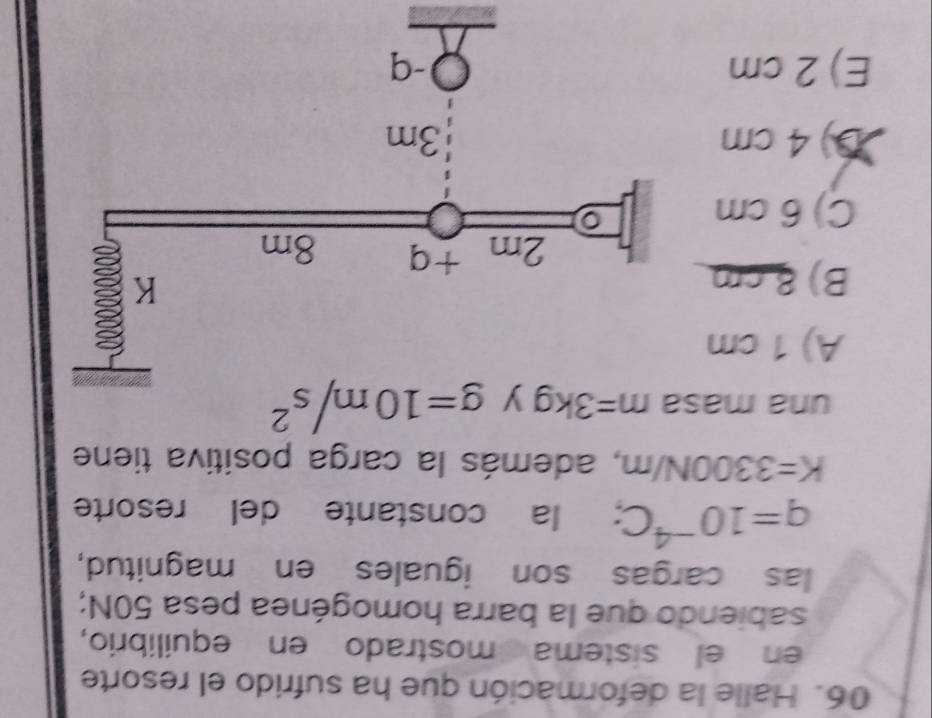 Halle la deformación que ha sufrido el resorte
en el sistema mostrado en equilibrio,
sabiendo que la barra homogénea pesa 50N;
las cargas son iguales en magnitud,
q=10^(-4)C : la constante del resorte
K=3300N/m , además la carga positiva tiene
una ma m=3kg g=10m/s^2
A) 1 cm
B) 8cm
C) 6 cm
D) 4 cm
E) 2 cm