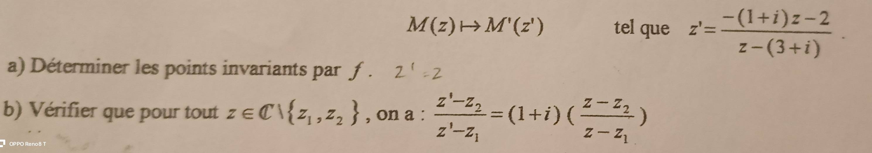 M(z)to M'(z') tel que z'= (-(1+i)z-2)/z-(3+i) . 
a) Déterminer les points invariants par ƒ . 
b) Vérifier que pour tout z∈ C| z_1,z_2 , on a:frac z'-z_2z'-z_1=(1+i)(frac z-z_2z-z_1)