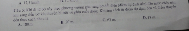 A. 17,5 km/h. B. 12 km
Câu 5: Khi đi từ bờ này theo phương vuông góc sang bờ đối diện (điểm dự định đến). Do nước chảy nên
khi sang đến bờ kia,thuyển bị trôi về phía cuối dòng. Khoảng cách từ điểm dự định đến và điểm thuyên
đến thực cách nhau là C. 63 m. D. 18 m.
A. 180m. B. 20 m.