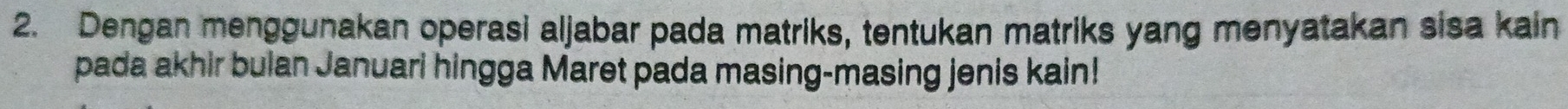 Dengan menggunakan operasi aljabar pada matriks, tentukan matriks yang menyatakan sisa kain 
pada akhir bulan Januari hingga Maret pada masing-masing jenis kain!