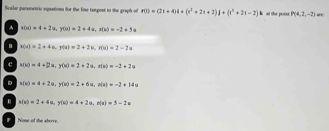 Scalar parametric equations for the line tangent to the graph of r(t)=(2t+4)l+(t^2+2t+2)j+(t^3+2t-2)k at the point P(4,2,-2) are:
A x(u)=4+2u, y(u)=2+4u, z(u)=-2+5u
B x(u)=2+4u, y(u)=2+2u, z(u)=2-2u
c x(u)=4+2u, y(u)=2+2u, z(u)=-2+2u
D x(u)=4+2u, y(u)=2+6u, z(u)=-2+14u
E x(u)=2+4u, y(u)=4+2u, z(u)=5-2u
F None of the above.