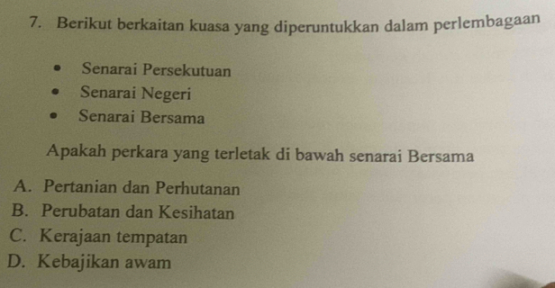 Berikut berkaitan kuasa yang diperuntukkan dalam perlembagaan
Senarai Persekutuan
Senarai Negeri
Senarai Bersama
Apakah perkara yang terletak di bawah senarai Bersama
A. Pertanian dan Perhutanan
B. Perubatan dan Kesihatan
C. Kerajaan tempatan
D. Kebajikan awam