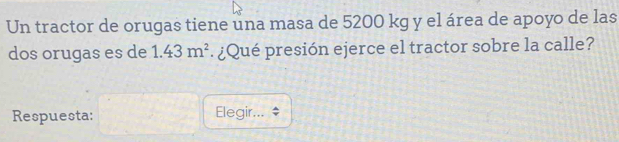 Un tractor de orugas tiene una masa de 5200 kg y el área de apoyo de las 
dos orugas es de 1.43m^2 ¿Qué presión ejerce el tractor sobre la calle? 
Respuesta: Elegir...