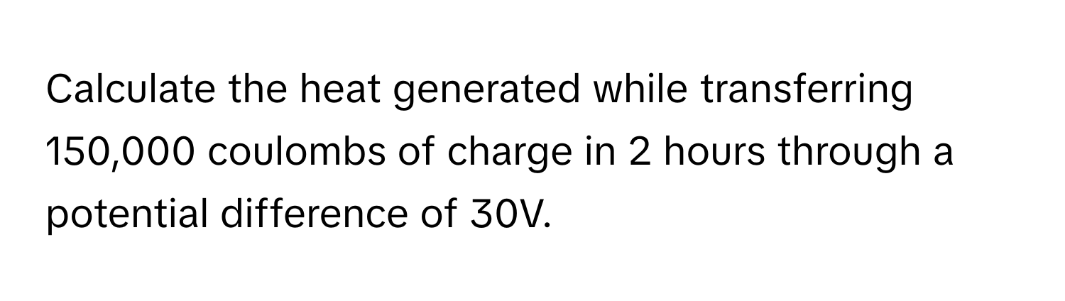 Calculate the heat generated while transferring 150,000 coulombs of charge in 2 hours through a potential difference of 30V.