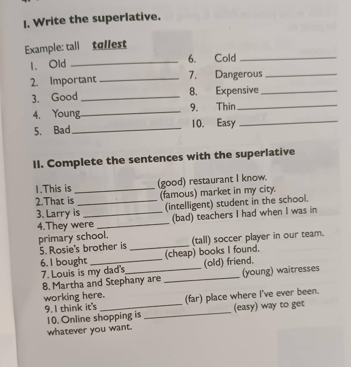 Write the superlative. 
Example: tall tallest 
1. Old _6. Cold_ 
2. Important_ 
7. Dangerous_ 
3. Good _8. Expensive_ 
9. Thin_ 
4. Young_ 
5. Bad _10. Easy 
_ 
II. Complete the sentences with the superlative 
1.This is (good) restaurant I know. 
2.That is_ _(famous) market in my city. 
3. Larry is _(intelligent) student in the school. 
4.They were _(bad) teachers I had when I was in 
primary school. 
5. Rosie's brother is _(tall) soccer player in our team. 
6. I bought _(cheap) books I found. 
7. Louis is my dad's_ (old) friend. 
8. Martha and Stephany are _(young) waitresses 
working here. 
_ 
9. I think it's _(far) place where I’ve ever been. 
(easy) way to get 
10. Online shopping is 
whatever you want.