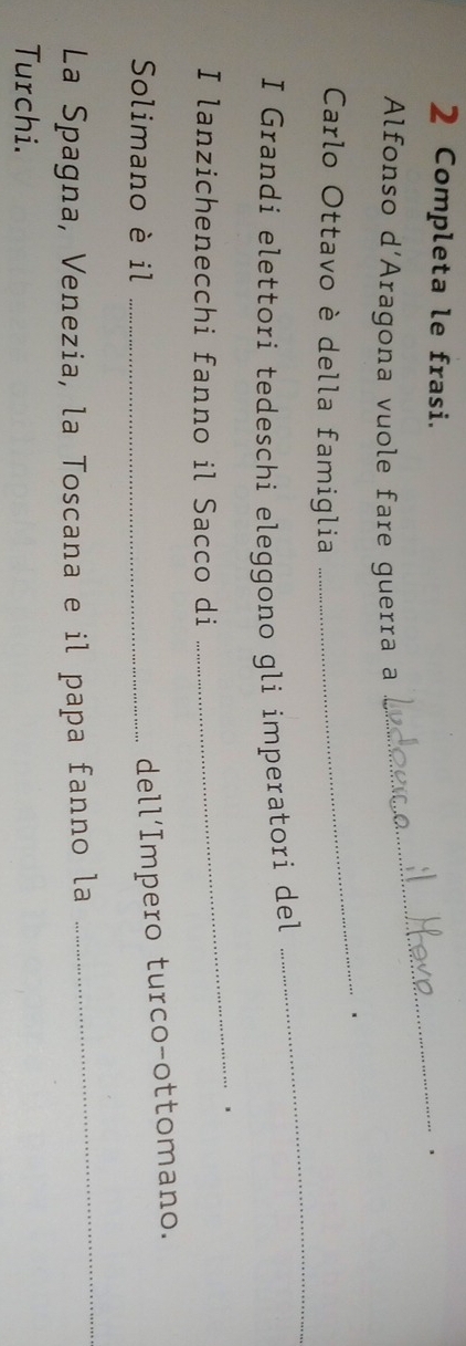 Completa le frasi._ 
、 
Alfonso d'Aragona vuole fare guerra a 
_ 
_ 
Carlo Ottavo è della famiglia 
I Grandi elettori tedeschi eleggono gli imperatori del 
_、 
I lanzichenecchi fanno il Sacco di 
Solimano è il_ 
dell‘Impero turco-ottomano. 
La Spagna, Venezia, la Toscana e il papa fanno la 
_ 
Turchi.