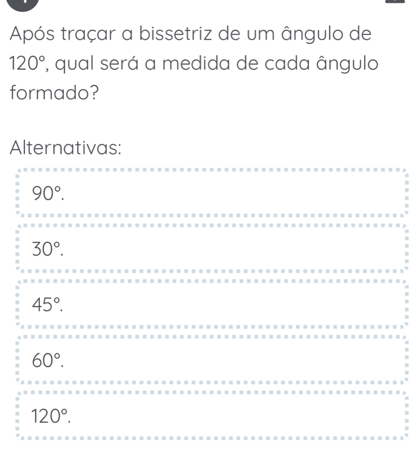 Após traçar a bissetriz de um ângulo de
120° , qual será a medida de cada ângulo
formado?
Alternativas:
90°.
30°.
45°.
60°.
120°.