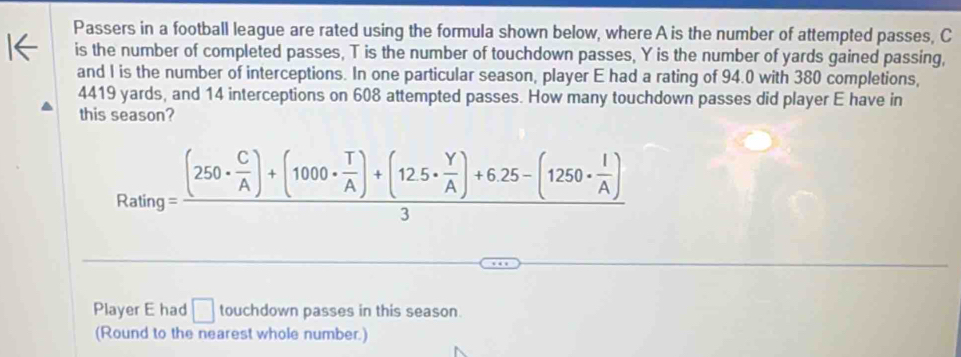 Passers in a football league are rated using the formula shown below, where A is the number of attempted passes, C
is the number of completed passes, T is the number of touchdown passes, Y is the number of yards gained passing, 
and I is the number of interceptions. In one particular season, player E had a rating of 94.0 with 380 completions,
4419 yards, and 14 interceptions on 608 attempted passes. How many touchdown passes did player E have in 
this season?
Rating=frac (250·  C/A )+(1000·  T/A )+(125·  Y/A )+6.25-(1250·  I/A )3
Player E had □ touchdown passes in this season. 
(Round to the nearest whole number.)