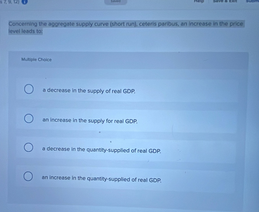 7, 9, 12) never Help Save & Eul suom
Concerning the aggregate supply curve (short run), ceteris paribus, an increase in the price
level leads to:
Multiple Choice
a decrease in the supply of real GDP.
an increase in the supply for real GDP.
a decrease in the quantity-supplied of real GDP.
an increase in the quantity-supplied of real GDP.