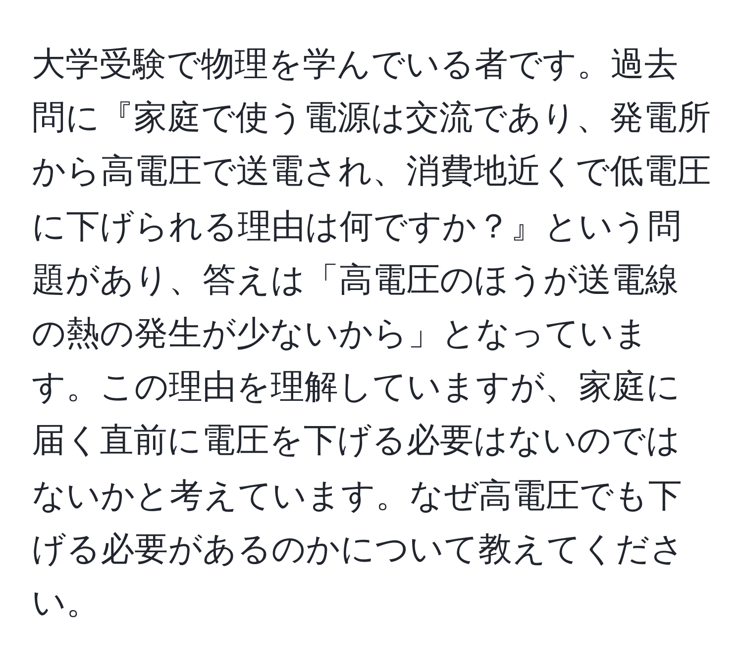 大学受験で物理を学んでいる者です。過去問に『家庭で使う電源は交流であり、発電所から高電圧で送電され、消費地近くで低電圧に下げられる理由は何ですか？』という問題があり、答えは「高電圧のほうが送電線の熱の発生が少ないから」となっています。この理由を理解していますが、家庭に届く直前に電圧を下げる必要はないのではないかと考えています。なぜ高電圧でも下げる必要があるのかについて教えてください。