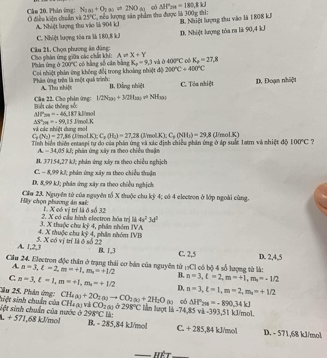 Phản ứng: N_2(k)+O_2(k)leftharpoons 2NO_(k) có △ H°_298=180,8kJ
Ở điều kiện chuẩn và 25°C :, nếu lượng sản phẩm thu được là 300g thì:
B. Nhiệt lượng thu vào là 1808 kJ
A. Nhiệt lượng thu vào là 904 kJ
C. Nhiệt lượng tỏa ra là 180,8 kJ D. Nhiệt lượng tỏa ra là 90,4 kJ
Câu 21. Chọn phương án đúng:
Cho phản ứng giữa các chất khí: Aleftharpoons X+Y
Phản ứng ở 200°C có hằng số cân bằng K_p=9,3 và ở 400°C có K_p=27,8
Coi nhiệt phản ứng không đổi trong khoảng nhiệt độ 200°C/ 400°C
Phản ứng trên là một quá trình:
A. Thu nhiệt B. Đẳng nhiệt C. Tỏa nhiệt D. Đoạn nhiệt
Câu 22. Cho phản ứng: 1/2N_2(k)+3/2H_2(k)leftharpoons NH_3(k)
Biết các thông số:
△ H°_298=-46,187k J/mol
△ S°_298=-99,15J ol.K
và các nhiệt dung mol
C_p(N_2)=27,86 (J/mol.K); C_p(H_2)=27,28 (J/mol.K ): C_p(NH_3)=29,8(J/mol.K)
Tính biến thiên entanpi tự do của phản ứng và xác định chiều phản ứng ở áp suất 1atm và nhiệt độ 100°C ?
A. - 34,05 kJ; phản ứng xảy ra theo chiều thuận
B. 37154,27 kJ; phản ứng xảy ra theo chiều nghịch
C. - 8,99 kJ; phản ứng xảy ra theo chiều thuận
D. 8,99 kJ; phản ứng xảy ra theo chiều nghịch
Câu 23. Nguyên tử của nguyên tố X thuộc chu kỳ 4; có 4 electron ở lớp ngoài cùng.
Hãy chọn phương án sai:
1. X có vị trí là ô số 32
2. X có cấu hình electron hóa trị là 4s^23d^2
3. X thuộc chu kỳ 4, phân nhóm IVA
4. X thuộc chu kỳ 4, phân nhóm IVB
5. X có vị trí là ô số 22
A. 1,2,3 B. 1,3 D. 2,4,5
C. 2,5
Câu 24. Electron độc thân ở trạng thái cơ bản của nguyên tử 17Cl có bộ 4 số lượng tử là:
A. n=3,ell =2,m=+1,m_s=+1/2
C. n=3,ell =1,m=+1,m_s=+1/2
B. n=3,ell =2,m=+1,m_s=-1/2
D. n=3,ell =1,m=2,m_s=+1/2
Câu 25. Phản ứng:
có △ H°_298=-890,34kJ
hiệt sinh chuần của CH_4(k)+2O_2(k)to CO_2(k)+2H_2O_(k) CH_4(k) và CO_2(k) Ở 298°C lần lượt là -74,85 và -393,51 kJ/mol.
iệt sinh chuần của nước ở 298°C là:
A. + 571,68 kJ/mol B. - 285,84 kJ/mol C. + 285,84 kJ/mol D. - 571,68 kJ/mol
_Hết_