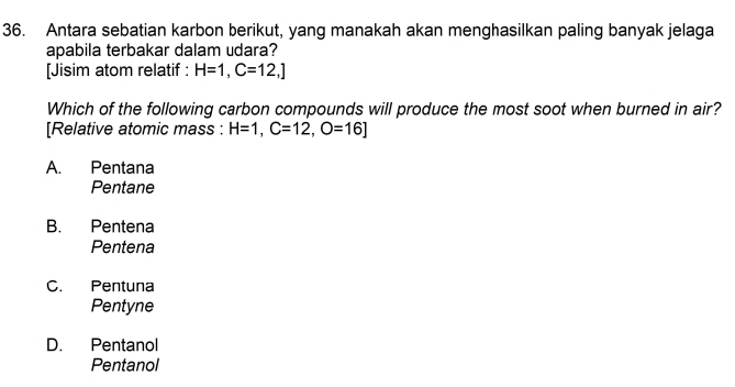 Antara sebatian karbon berikut, yang manakah akan menghasilkan paling banyak jelaga
apabila terbakar dalam udara?
[Jisim atom relatif : H=1, C=12,]
Which of the following carbon compounds will produce the most soot when burned in air?
[Relative atomic mass : H=1, C=12, O=16]
A. Pentana
Pentane
B. Pentena
Pentena
C. Pentuna
Pentyne
D. Pentanol
Pentanol