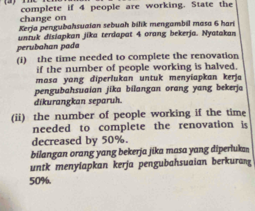 complete if 4 people are working. State the 
change on 
Kerja pengubahsuaian sebuah bilik mengambil masa 6 hari 
untuk disiapkan jika terdapat 4 orang bekerja. Nyatakan 
perubahan pada 
(i) the time needed to complete the renovation 
if the number of people working is halved. 
masa yang diperlukan untuk menyiapkan kerja 
pengubahsuaian jika bilangan orang yang bekerja 
dikurangkan separuh. 
(ii) the number of people working if the time 
needed to complete the renovation is 
decreased by 50%. 
bilangan orang yang bekerja jika masa yang diperlukan 
untk menyiapkan kerja pengubahsuaian berkurang
50%.