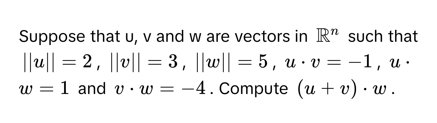 Suppose that u, v and w are vectors in $mathbbR^n$ such that $||u|| = 2$, $||v|| = 3$, $||w|| = 5$, $u · v = -1$, $u · w = 1$ and $v · w = -4$. Compute $(u + v) · w$.