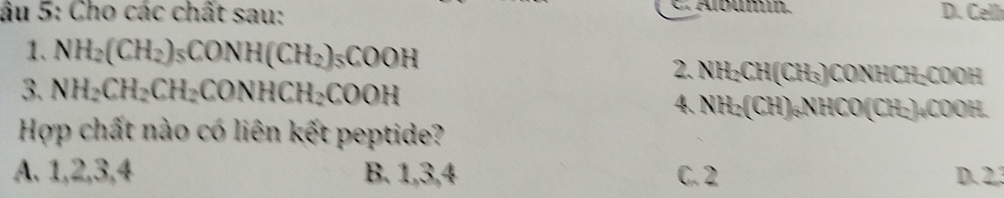 Álbum.
âu 5: Cho các chất sau: D. Celh
1. NH_2(CH_2)_5CONH(CH_2)_5COOH
2. NH₂CH(CH₃)CONHCH₂COOH
3. NH_2CH_2CH_2CONHCH_2COOH 4. NH₂ CH) NHCO(CH·)₄COOH.
Hợp chất nào có liên kết peptide?
A. 1, 2, 3, 4 B. 1, 3, 4 C. 2 D. 2, 3