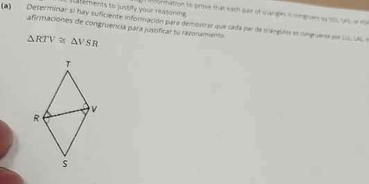 statements to justify your reasoning. 
in formation to prove that each pair of triangles is congruent by SSS, SAS, or ASA 
(a) Determinar si hay suficiente información para demostrar que cada par de triángulos es congruente por LLLL LAL o 
afirmaciones de congruencia para justificar tu razonamiento.
△ RTV≌ △ VSR