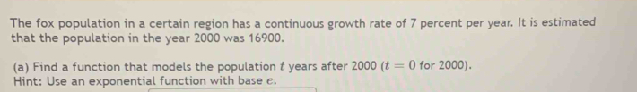 The fox population in a certain region has a continuous growth rate of 7 percent per year. It is estimated 
that the population in the year 2000 was 16900. 
(a) Find a function that models the population t years after 2000(t=0 for 2000). 
Hint: Use an exponential function with base c.