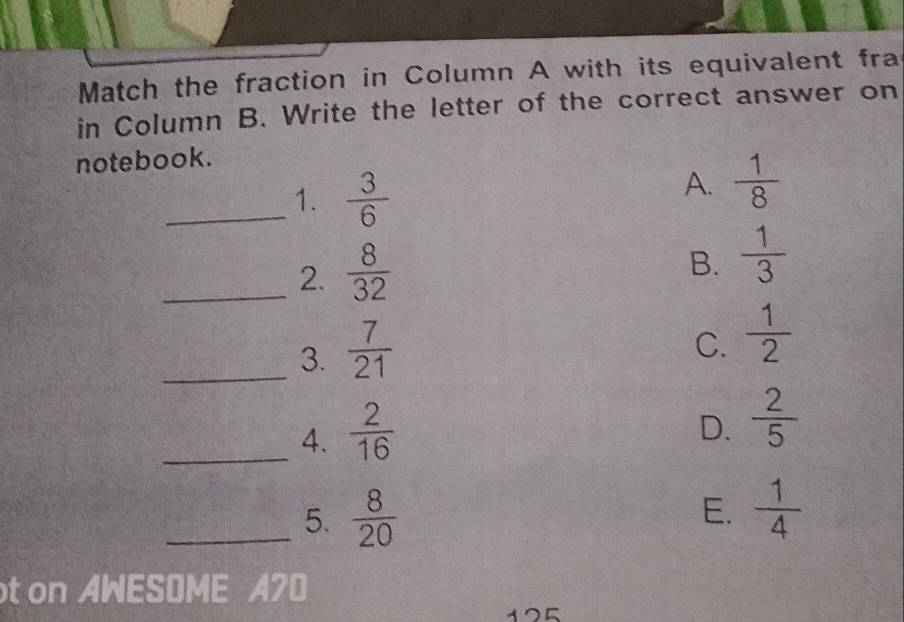 Match the fraction in Column A with its equivalent fra
in Column B. Write the letter of the correct answer on
notebook.
_1.  3/6 
A.  1/8 
_2.  8/32 
B.  1/3 
_3.  7/21 
C.  1/2 
_4.  2/16 
D.  2/5 
_5.  8/20   1/4 
E.
t on AWESOME A70
125